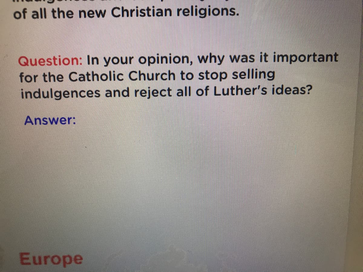 of all the new Christian religions.
Question: In your opinion, why was it important
for the Catholic Church to stop selling
indulgences and reject all of Luther's ideas?
Answer:
Europe
