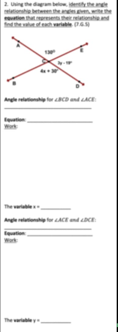 2. Using the diagram below, identify the angle
relationship between the angles given, write the
equation that represents their relationship and
find the value of each variable. (7.G.5)
130
4x• 30
Angle relationship for LBCD and <ACE:
Equation:
Work
The variable x
Angle relationship for LACE and LDCE:
Equation:
Work
The variable y=

