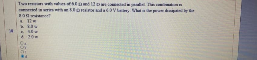 Two resistors with values of 6.0 Q and 12 Q are connected in parallel. This combination is
connected in series with an 8.0 Q resistor and a 6.0 V battery. What is the power dissipated by the
8.02 resistance?
a 12 w
b. 8.0 w
c. 4.0 w
d. 2.0 w
18
O a
P.
0000
