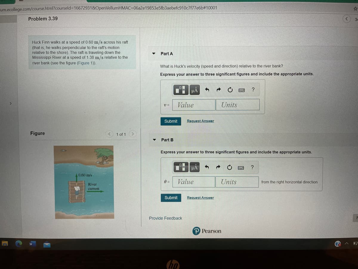 um.ecollege.com/course.html?courseld316672931&OpenVellumHMAC=06a2e19853e5fb3aebefc910c7f77e6b#10001
Problem 3.39
34
Huck Finn walks at a speed of 0.60 m/s across his raft
(that is, he walks perpendicular to the raft's motion
relative to the shore). The raft is traveling down the
Mississippi River at a speed of 1.38 m/s relative to the
river bank (see the figure (Figure 1)).
Part A
What is Huck's velocity (speed and direction) relative to the river bank?
Express your answer to three significant figures and include the appropriate units.
HA
?
Value
Units
Submit
Request Answer
Figure
1 of 1 >
Part B
Express your answer to three significant figures and include the appropriate units.
HA
?
0.60 m/s
Value
Units
from the right horizontal direction
River
current
Submit
Request Answer
Provide Feedback
P Pearson
hp
