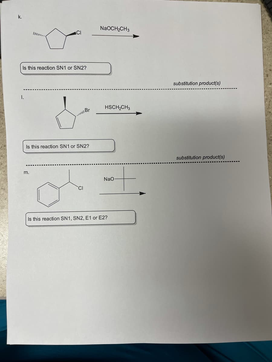 ## Chemistry Reactions Analysis

---

### Reaction k

![Reaction k]

**Reactants:**
- Cyclopentane with a chlorine substituent (Cl) on one of the carbon atoms, depicting a leaving group.
- Sodium ethoxide (NaOCH₂CH₃).

**Question:** 
Is this reaction SN1 or SN2?

**Substitution Product(s):**
(To be determined by the user based on the reaction conditions and type.)

---

### Reaction l

![Reaction l]

**Reactants:**
- Cyclopentane with a bromine substituent (Br) on one of the carbon atoms, depicting a leaving group.
- Ethanethiol (HSCH₂CH₃).

**Question:** 
Is this reaction SN1 or SN2?

**Substitution Product(s):**
(To be determined by the user based on the reaction conditions and type.)

---

### Reaction m

![Reaction m]

**Reactants:**
- Benzene ring with a chlorine substituent (Cl) attached to one of the carbon atoms.
- Sodium methoxide (NaO-).

**Question:** 
Is this reaction SN1, SN2, E1, or E2?

**Substitution Product(s):**
(To be determined by the user based on the reaction conditions and type.)

---

These reactions are important for understanding nucleophilic substitution and elimination reactions in organic chemistry. To determine the mechanism (SN1, SN2, E1, or E2), students should consider factors such as:
- The structure of the substrate (primary, secondary, or tertiary carbon).
- The strength and nature of the nucleophile or base.
- Solvent effects.
- The nature of the leaving group.

Analyze each reaction considering the above factors to predict the mechanism and the substitution products.