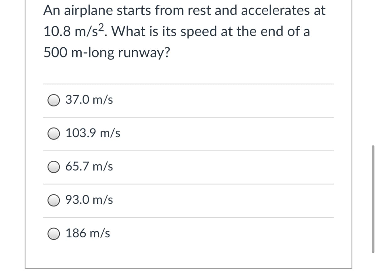 **Understanding Acceleration and Final Speed**

*Problem Statement:*

An airplane starts from rest and accelerates at \(10.8 \, \text{m/s}^2\). What is its speed at the end of a \(500 \, \text{m}\)-long runway?

*Options:*
- ○ \(37.0 \, \text{m/s}\)
- ○ \(103.9 \, \text{m/s}\)
- ○ \(65.7 \, \text{m/s}\)
- ○ \(93.0 \, \text{m/s}\)
- ○ \(186 \, \text{m/s}\)

---

### Solution Approach

To find the final speed (\(v\)) of the airplane at the end of the runway, we can use the kinematic equation:

\[ v^2 = u^2 + 2as \]

where:
- \( u \) is the initial velocity (which is \(0 \, \text{m/s}\) since the plane starts from rest),
- \( a \) is the acceleration (\(10.8 \, \text{m/s}^2\)),
- \( s \) is the displacement (length of the runway, \(500 \, \text{m}\)).

Plugging in the values:

\[ v^2 = 0 + 2 \cdot 10.8 \, \text{m/s}^2 \cdot 500 \, \text{m} \]
\[ v^2 = 10800 \, \text{m}^2/\text{s}^2 \]
\[ v = \sqrt{10800} \, \text{m/s} \]
\[ v \approx 103.9 \, \text{m/s} \]

Thus, the correct option is \(103.9 \, \text{m/s}\).

---

**Learning Points:**
- This problem helps understand how to apply kinematic equations to calculate the final velocity of an object when given initial velocity, acceleration, and distance.
- This exercise emphasizes the importance of understanding motion under constant acceleration and how to manipulate the kinematic equations accordingly.