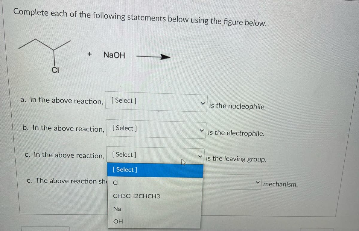 **Educational Website Content: Understanding Reaction Mechanisms**

---

**Complete each of the following statements below using the figure provided.**

![Chemical Reaction Diagram]

**Figure: Reaction of a chlorobutane compound with sodium hydroxide (NaOH).**

Chemical Equation:

\[ \text{CH}_3\text{CH}_2\text{CH}_\text{Cl}\text{CH}_3 + \text{NaOH} \rightarrow \]

**Questions:**

a. In the above reaction, [ Select ] is the nucleophile.

b. In the above reaction, [ Select ] is the electrophile.

c. In the above reaction, [ Select ] is the leaving group.

d. The above reaction shows an [ Select ] mechanism.

**Dropdown Options:**
- Cl
- CH₃CH₂CHCH₃
- Na
- OH

---

**Explanation:**

- The diagram illustrates a chemical reaction where a chlorobutane molecule reacts with sodium hydroxide (NaOH).
- There are several statements (a, b, c, and d) that require selection of the correct term from a dropdown menu to correctly identify the nucleophile, electrophile, leaving group, and the type of mechanism in the reaction.

**Key Terms:**
- **Nucleophile:** A chemical species that donates an electron pair to form a chemical bond.
- **Electrophile:** A chemical species that accepts an electron pair to form a chemical bond.
- **Leaving Group:** An atom or group that can depart with an electron pair during a chemical reaction.
- **Mechanism:** The step-by-step sequence of elementary reactions by which overall chemical change occurs.

---

This exercise will help enhance understanding of the roles different molecules play in chemical reactions and the type of reaction mechanism involved.