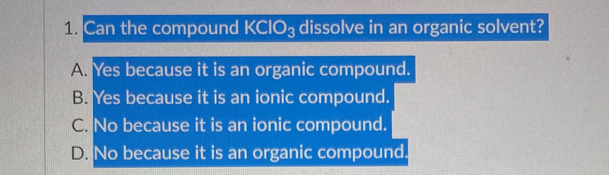 1. Can the compound KCIO3 dissolve in an organic solvent?
A. Yes because it is an organic compound.
B. Yes because it is an ionic compound.
C. No because it is an ionic compound.
D. No because it is an organic compound.
