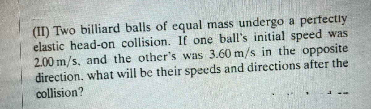 (II) Two billiard balls of equal mass undergo a pertectly
elastic head-on collision. If one ball's initial speed was
2.00 m/s, and the other's was 3.60 m/s in the opposite
direction, what will be their speeds and directions after the
collision?
