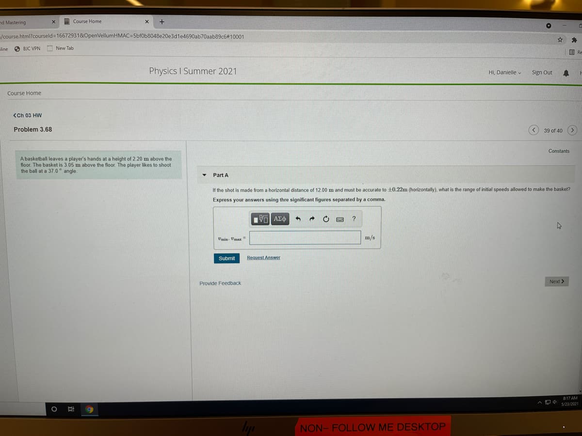 nd Mastering
I Course Home
/course.html?courseld=166729318&LOpenVellumHMAC=5bf0b8048e20e3d1e4690ab70aab89c6#10001
line
O BJC VPN
New Tab
国Re
Physics I Summer 2021
Hi, Danielle v
Sign Out
Course Home
<Ch 03 HW
Problem 3.68
39 of 40
<,
Constants
A basketball leaves a player's hands at a height of 2.20 m above the
floor. The basket is 3.05 m above the floor. The player likes
the ball at a 37.0° angle.
shoot
Part A
If the shot is made from a horizontal distance of 12.00 m and must be accurate to +0.22m (horizontally), what is the range of initial speeds allowed to make the basket?
Express your answers using thre significant figures separated by a comma.
να ΑΣφ
Umin. Vma=
m/s
Submit
Request Answer
Next >
Provide Feedback
8:17 AM
4 s/23/2021
NON- FOLLOW ME DESKTOP
