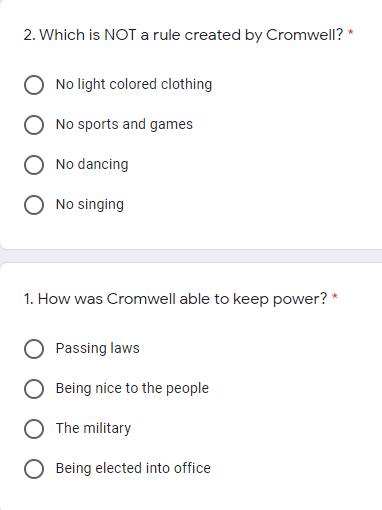 2. Which is NOT a rule created by Cromwell? *
No light colored clothing
No sports and games
No dancing
No singing
1. How was Cromwell able to keep power? *
Passing laws
Being nice to the people
The military
Being elected into office
