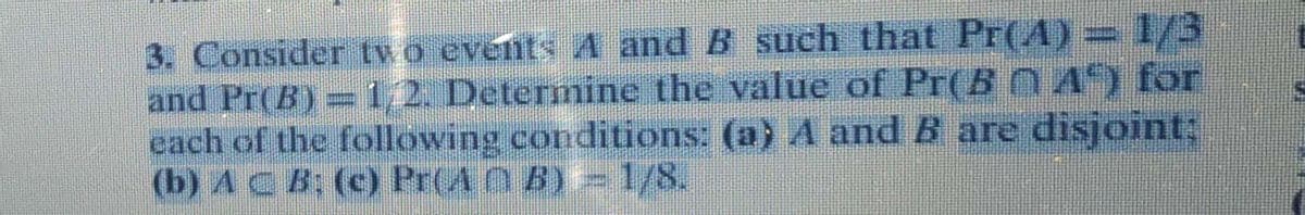 3. Consider two evénts A and B such that Pr(A) = 1/3
and Pr(B)= 1/2. Determine the value of Pr(B 0A) for
each of the following conditions: (a) A and B are disjoint:
(b) AC B: (c) Pr(A O B)= 1/8.
