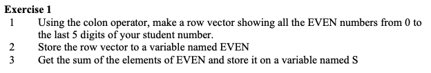 Exercise 1
1
Using the colon operator, make a row vector showing all the EVEN numbers from 0 to
the last 5 digits of your student number.
2
Store the row vector to a variable named EVEN
3
Get the sum of the elements of EVEN and store it on a variable named S
