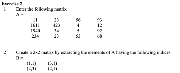 Exercise 2
Enter the following matrix
A =
1
11
23
56
93
1611
423
4
12
1940
34
5
92
234
23
53
68
2
Create a 2x2 matrix by extracting the elements of A having the following indices
B =
(1,1)
(2,3)
(3,1)
(2,1)
