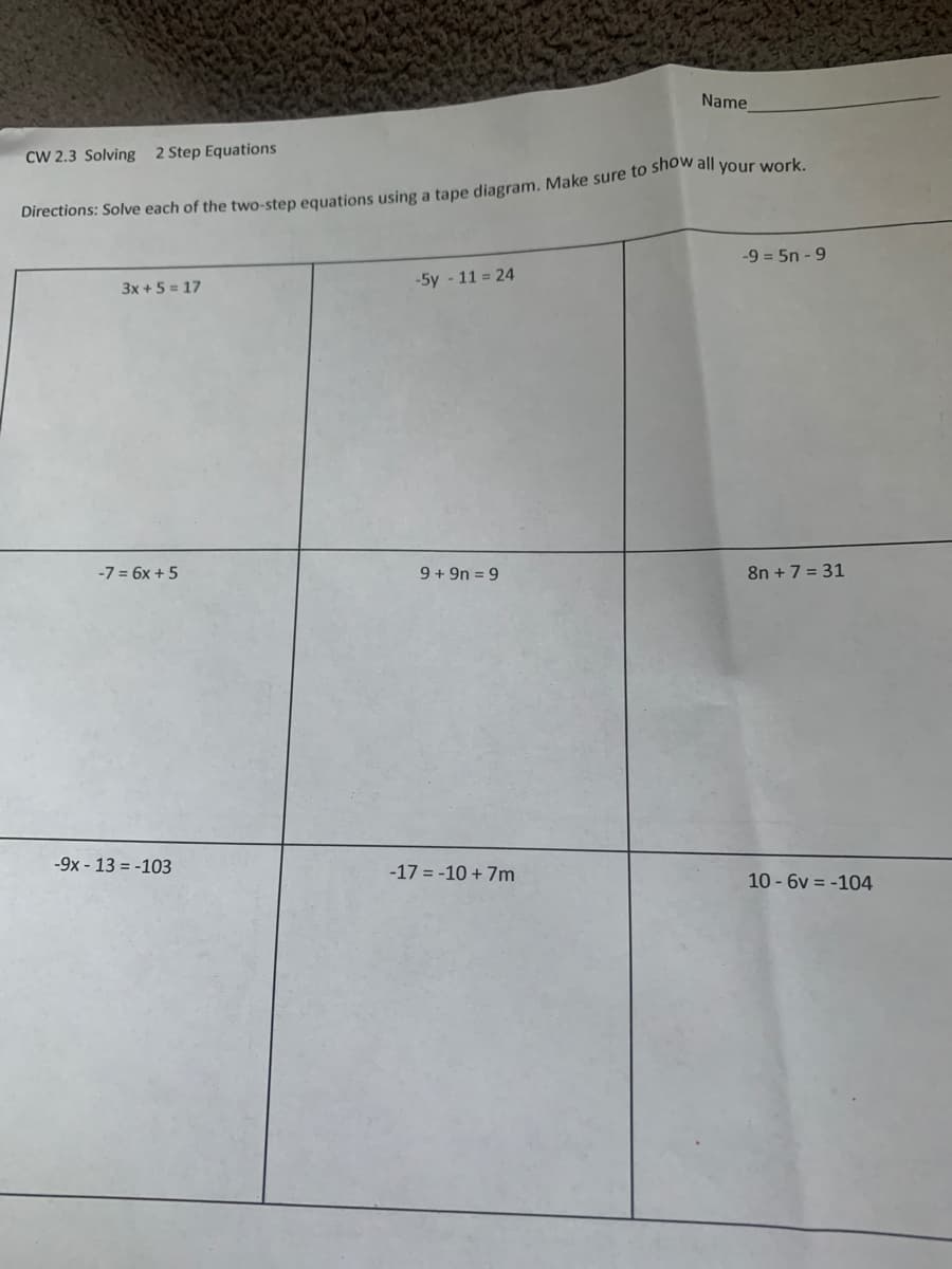 Name
CW 2.3 Solving 2 Step Equations
birections: Solve each of the two-step equations using a tape diagram. Make sure to she all your work.
-9 = 5n - 9
3x +5 = 17
-5y - 11 = 24
-7 = 6x + 5
9 + 9n = 9
8n +7 = 31
-9x - 13 = -103
-17 = -10 + 7m
10 - 6v = -104
