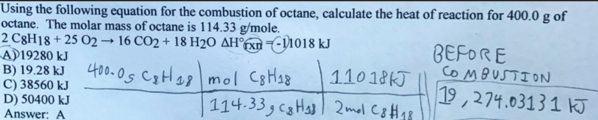 Using the following equation for the combustion of octane, calculate the heat of reaction for 400.0 g of
octane. The molar mass of octane is 114.33 g/mole.
2 C8H18 + 25 O2 16 CO2 + 18 H2O AH°fxn7-11018 kJ
AD19280 kJ
B) 19.28 kJ
C) 38560 kJ
D) 50400 kJ
Answer: A
BEFORE
COMBUSTION
400.05 Cotlas mol C8Hs8
110 18KJ
19,274.03131 kJ
114.33, c8Has 2mol C8H48
