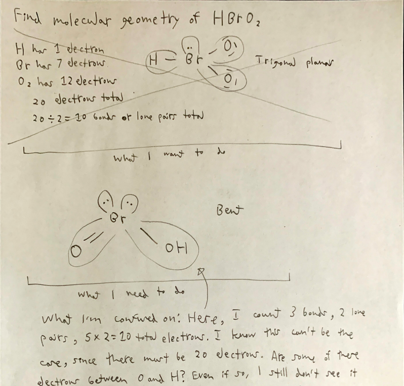 Find molecular ge ome try of HBr O;
H har I dectron
Or har 7 electrow
02 has 12 electrow
Irigonal planar
20 dectrous to
20÷2= 10 6ondr or lone paórs t
what I
want to
Bent
what I ned to do
what Irm cow wed on: Here, I count 3 bondr, 2 lone
pairs, 5x2= 20 total electrow. I know this can't be the
care, stnce there murt be 20 dectrous. Aresome of there
I still don't ssee it
dectrou Getween O and H? Even if so,
ス
文
