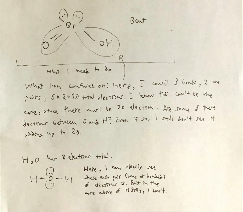 Bent
what I ned to do
what Im cowfwed on: Here, I count 3 bondr, 2 lone
pairs, 5x2= 20 total electros. I know this can't be the
care, stnce there murt be 20 dectrous. Aresome of there
I still don't ssee it
dectrour Getween O and H? Even if so,
addeng up to 20.
H,0 har 8 electrour total.
Here, I can cleatly see
where each porr (lone or bonded)
of ele ctrow is. Butin the
care abore of HBrD2, I donit.
文
