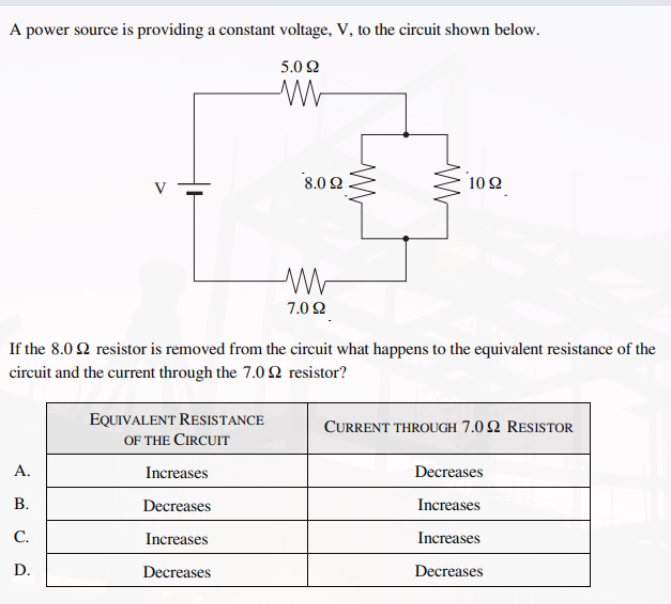 A power source is providing a constant voltage, V, to the circuit shown below.
5.092
W
1092
ww
7.092
If the 8.02 resistor is removed from the circuit what happens to the equivalent resistance of the
circuit and the current through the 7.02 resistor?
EQUIVALENT RESISTANCE
OF THE CIRCUIT
CURRENT THROUGH 7.02 RESISTOR
A.
Increases
Decreases
B.
Decreases
Increases
C.
Increases
Increases
D.
Decreases
Decreases
8.0 Ω
W