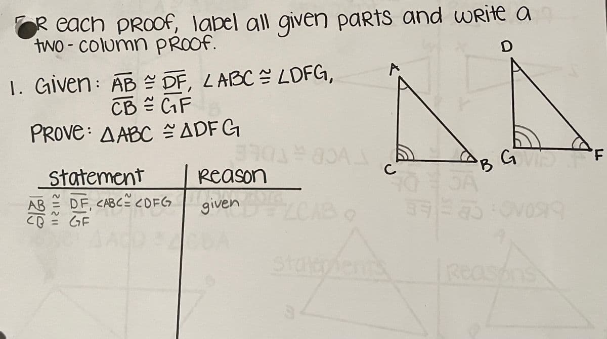 each proof, label all given parts and write a
two-column PROOF.
1. Given: AB = DF, LABC = LDFG,
CB = G₁F
PROVE: AABC ~ ADFG
1219
Statement
DF, CABC² CDFG
GF
112112
340180
Reason
given
D
AÅ
GVIS F
B
SA
statepients
A
10919
Reasons