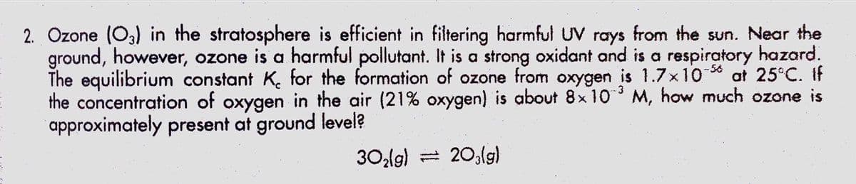 2. Ozone (O3) in the stratosphere is efficient in filtering harmful UV rays from the sun. Near the
ground, however, ozone is a harmful pollutant. It is a strong oxidant and is a respiratory hazard.
The equilibrium constant K. for the formation of ozone from oxygen is 1.7x10 * at 25°C. If
the concentration of oxygen in the air (21% oxygen) is about 8x 10 M, how much ozone is
approximately present at ground level?
-3
30lg) = 20,lg)
