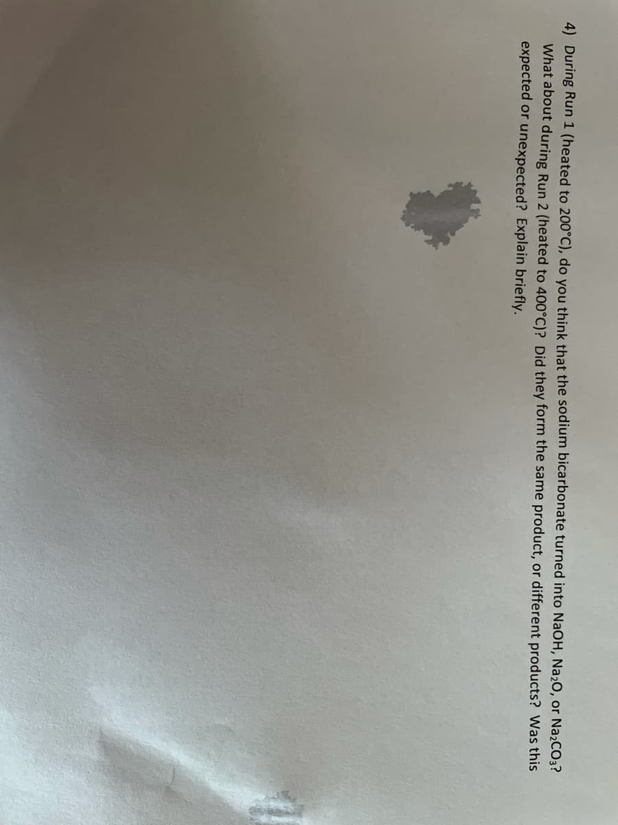4) During Run 1 (heated to 200°C), do you think that the sodium bicarbonate turned into NaOH, Na20, or Na2CO3?
What about during Run 2 (heated to 400°C)? Did they form the same product, or different products? Was this
expected or unexpected? Explain briefly.
