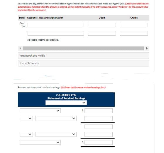 Journalize the adjustment for income tax assuming no incoma tax instaliments were made during the year. (Credit account titles are
automatically indented when the amount is entered. Do not indent manually. If no entry is required, select "No Entry" for the account titles
and enter O for the amounts.)
Date Account Titles and Explanation
Debit
Credit
Sep.
30
(Ta racord income tax expense.)
eTextbook and Medla
List of Accounts
Prepare a statement of retained sarnings. (List items that increase retained earnings first.)
CULLUMBER LTD.
Statement of Retained Earnings
