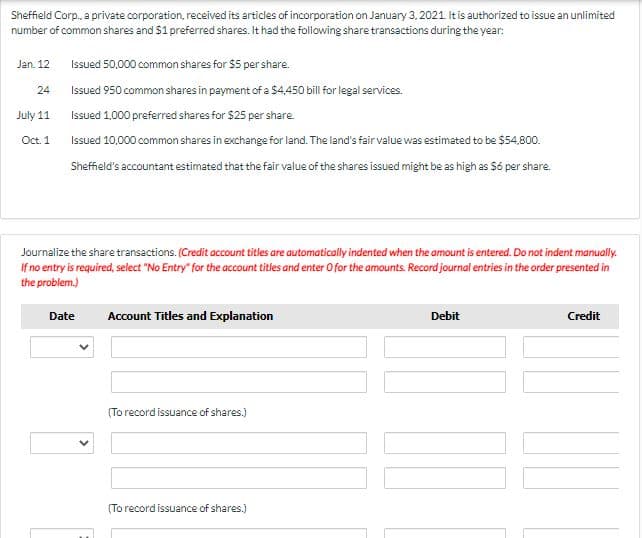 Sheffield Corp., a private corporation, received its articles of incorporation on January 3, 2021 It is authorized to issue an unlimited
number of common shares and $1 preferred shares. It had the following share transactions during the year:
Jan. 12
Issued 50,000 common shares for $5 per share.
24
Issued 950 common shares in payment of a $4,450 bill for legal services.
July 11
Issued 1.000 preferred shares for $25 per share.
Oct. 1
Issued 10,000 common shares in exchange for land. The land's fair value was estimated to be $54,800.
Sheffield's accountant estimated that the fair value of the shares issued might be as high as Só per share.
Journalize the share transactions. (Credit account titles are automatically indented when the amount is entered. Do not indent manually.
If no entry is required, select "No Entry" for the account titles and enter Ofor the amounts. Record journal entries in the order presented in
the problem.)
Date
Account Titles and Explanation
Debit
Credit
(To record issuance of shares.)
(To record issuance of shares.)
