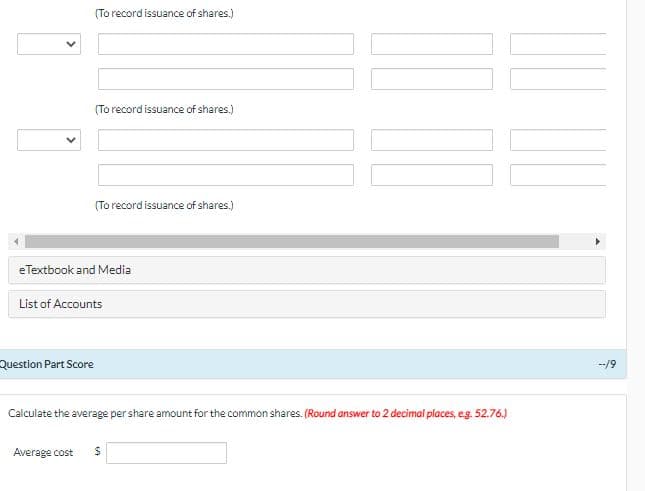 (To record issuance of shares.)
(To record issuance of shares.)
(To record issuance of shares.)
eTextbook and Media
List of Accounts
Question Part Score
--/9
Calculate the average per share amount for the common shares. (Round answer to 2 decimal places, eg. 52.76.)
Average cost
