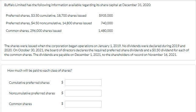 Buffalo Limited has the following information available regarding its share capital at December 31, 2020:
Preferred shares, $3.50 cumulative, 18,700 shares issued
$935,000
Preferred shares, $4.50 noncumulative, 14,800 shares issued
740,000
Common shares, 296.000 shares issued
1,480,000
The shares were issued when the corporation began operations on January 1, 2019. No dividends were declared during 2019 and
2020. On October 30. 2021, the board of directors declares the required preferred share dividends and a $0.50 dividend for each of
the common shares. The dividends are payable on December 1, 2021, to the shareholders of record on November 16, 2021.
How much will be paid to each class of shares?
Cumulative preferred shares
Noncumulative preferred shares
24
Common shares
