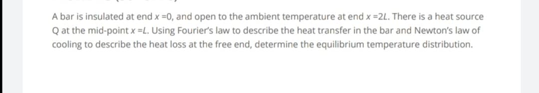 A bar is insulated at end x =0, and open to the ambient temperature at end x =2L. There is a heat source
Q at the mid-point x =L. Using Fourier's law to describe the heat transfer in the bar and Newton's law of
cooling to describe the heat loss at the free end, determine the equilibrium temperature distribution.
