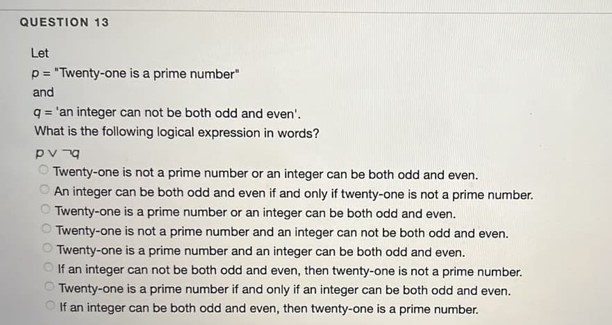 QUESTION 13
Let
p = "Twenty-one is a prime number"
and
q = 'an integer can not be both odd and even'.
What is the following logical expression in words?
%3D
O Twenty-one is not a prime number or an integer can be both odd and even.
An integer can be both odd and even if and only if twenty-one is not a prime number.
Twenty-one is a prime number or an integer can be both odd and even.
Twenty-one is not a prime number and an integer can not be both odd and even.
Twenty-one is a prime number and an integer can be both odd and even.
If an integer can not be both odd and even, then twenty-one is not a prime number.
O Twenty-one is a prime number if and only if an integer can be both odd and even.
O If an integer can be both odd and even, then twenty-one is a prime number.
