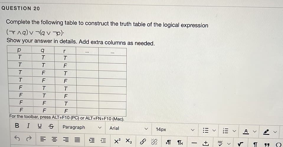 QUESTION 20
Complete the following table to construct the truth table of the logical expression
(TAq) v ¬(a v
Show your answer in details. Add extra columns as needed.
r
....
...
T
F
T
F
F
F
F
T.
F
F
F
T.
F
F
For the toolbar, press ALT+F10 (PC) or ALT+FN+F10 (Mac).
BIUS
Paragraph
Arial
14px
A v
6?三
E E x X2
ABC
リリ
>
III
