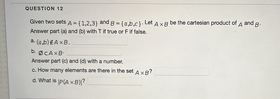 QUESTION 12
and B.
A
Given two sets A = {1,2,3} and B = {a.b.c}. Let AxR be the cartesian product of
Answer part (a) and (b) with T if true or F if false.
a. (a,b) EAXB.
b. ØCAXB.
Answer part (c) and (d) with a number.
c. How many elements are there in the set AxR?
d. What is P(AxB)?
