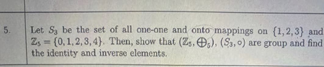 Let S3 be the set of all one-one and onto mappings on {1,2,3} and
Z, = {0,1,2,3, 4}. Then, show that (Zs, O,), (S3, o) are group and find
the identity and inverse elements.
5.
%3D
