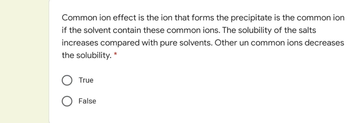 Common ion effect is the ion that forms the precipitate is the common ion
if the solvent contain these common ions. The solubility of the salts
increases compared with pure solvents. Other un common ions decreases
the solubility. *
True
O False
