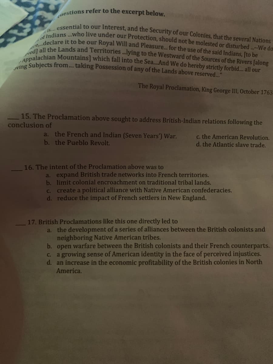uestions refer to the excerpt below.
of Indians...who live under our Protection, should not be molested or disturbed...-We do
is... essential to our Interest, and the Security of our Colonies, that the several Nations
Jving Subjects from... taking Possession of any of the Lands above reserved..."
ore.declare it to be our Royal Will and Pleasure... for the use of the said Indians, [to be
re he Lands and Territories...lying to the Westward of the Sources of the Rivers [along
lachian Mountains] which fall into the Sea..And We do hereby strictly forbid. all our
The Royal Proclamation, King George II, October 1763
15. The Proclamation above sought to address British-Indian relations following the
conclusion of
a. the French and Indian (Seven Years') War.
c. the American Revolution.
d. the Atlantic slave trade.
b. the Pueblo Revolt.
16. The intent of the Proclamation above was to
a. expand British trade networks into French territories.
b. limit colonial encroachment on traditional tribal lands.
c. create a political alliance with Native American confederacies.
d. reduce the impact of French settlers in New England.
17. British Proclamations like this one directly led to
a. the development of a series of alliances between the British colonists and
neighboring Native American tribes.
b. open warfare between the British colonists and their French counterparts.
c. a growing sense of American identity in the face of perceived injustices.
d. an increase in the economic profitability of the British colonies in North
America.
