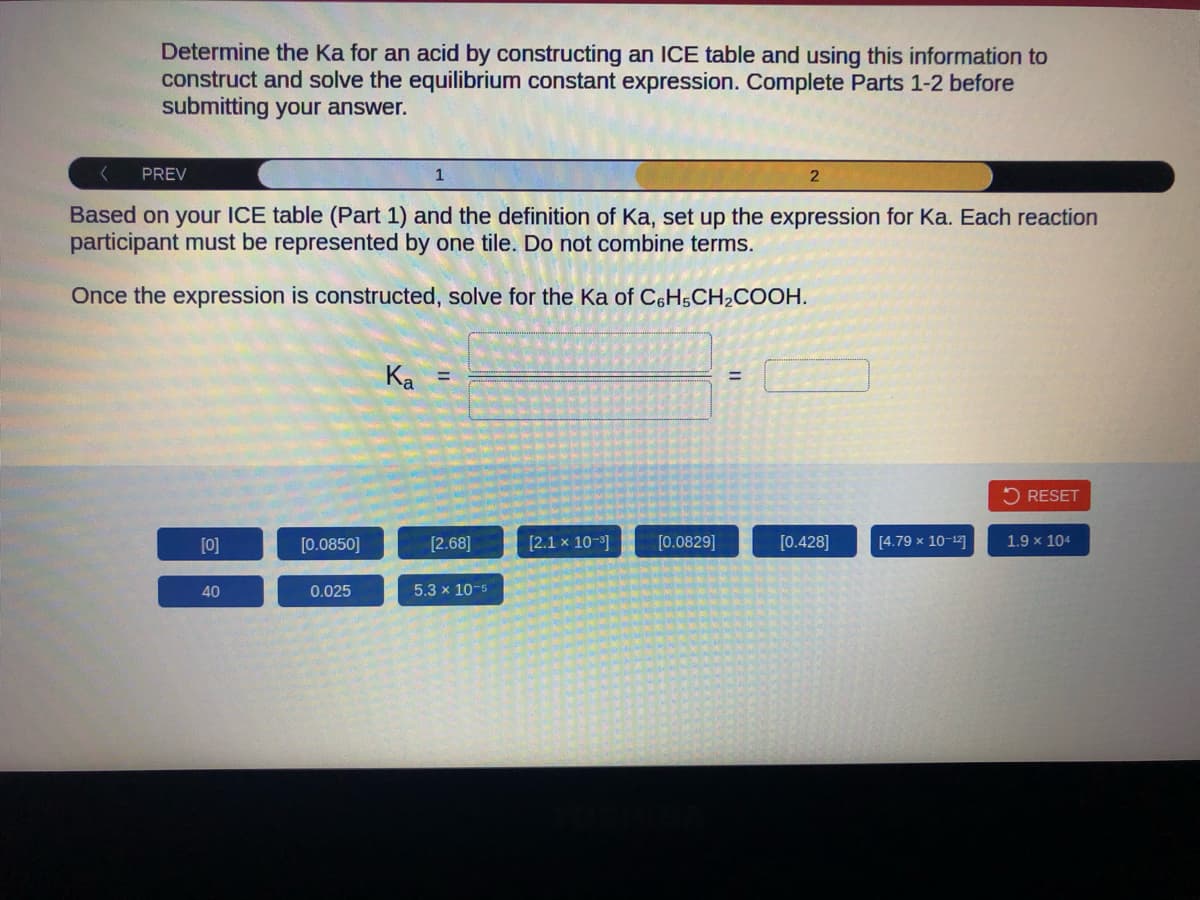 Determine the Ka for an acid by constructing an ICE table and using this information to
construct and solve the equilibrium constant expression. Complete Parts 1-2 before
submitting your answer.
PREV
Based on your ICE table (Part 1) and the definition of Ka, set up the expression for Ka. Each reaction
participant must be represented by one tile. Do not combine terms.
Once the expression is constructed, solve for the Ka of C6H5CH₂COOH.
[0]
40
[0.0850]
0.025
Ka
1
=
[2.68]
5.3 x 10-5
[2.1 x 10-³]
[0.0829]
=
2
[0.428]
[4.79 x 10-12]
RESET
1.9 x 104