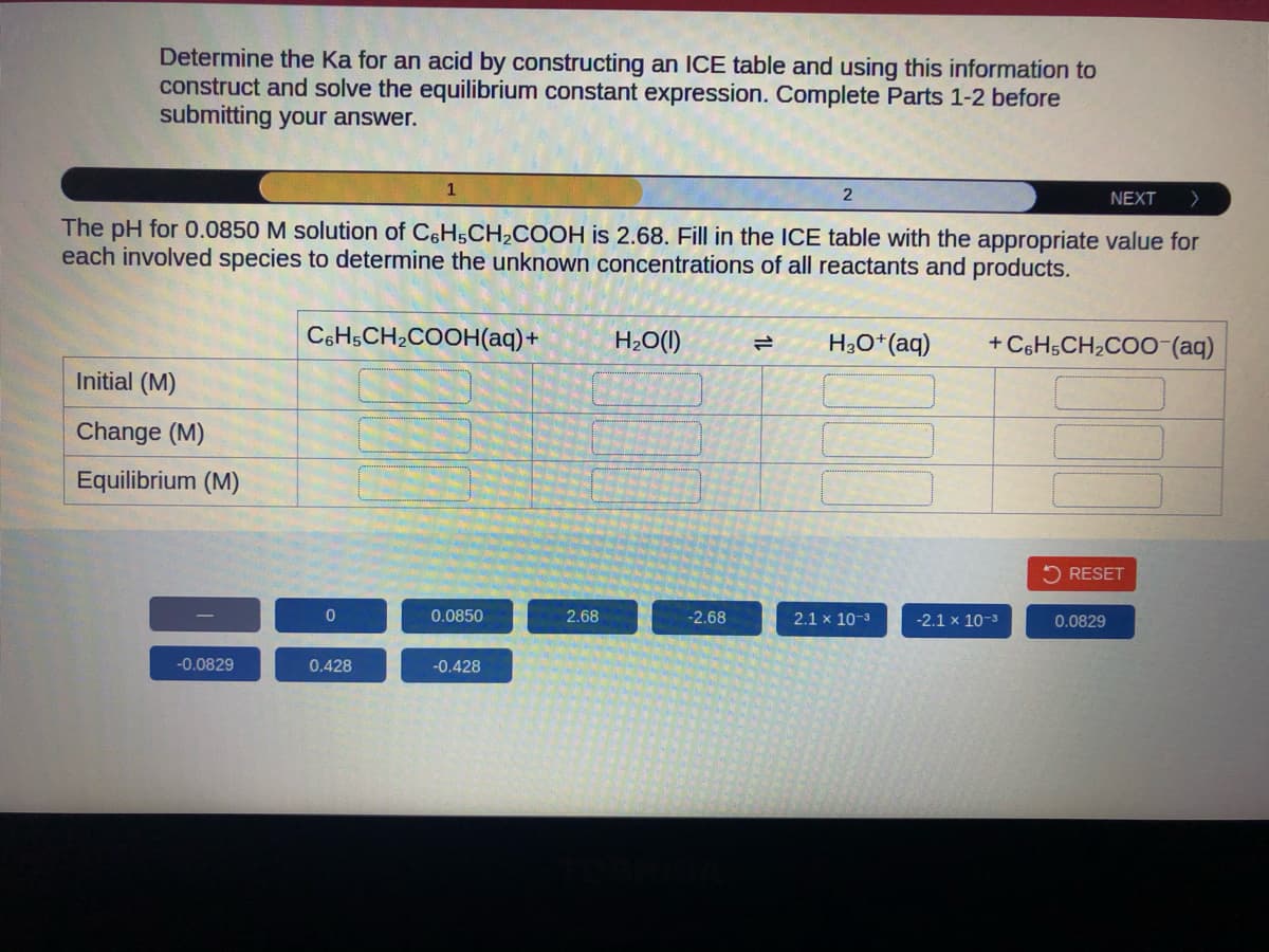 Determine the Ka for an acid by constructing an ICE table and using this information to
construct and solve the equilibrium constant expression. Complete Parts 1-2 before
submitting your answer.
NEXT >
The pH for 0.0850 M solution of C6H5CH₂COOH is 2.68. Fill in the ICE table with the appropriate value for
each involved species to determine the unknown concentrations of all reactants and products.
Initial (M)
Change (M)
Equilibrium (M)
-0.0829
C6H5CH₂COOH(aq) +
0
1
0.428
0.0850
-0.428
2.68
H₂O(l)
-2.68
=
2
HgO+(aq)
2.1 x 10-³
+ C6H5CH₂COO-(aq)
-2.1 x 10-3
RESET
0.0829