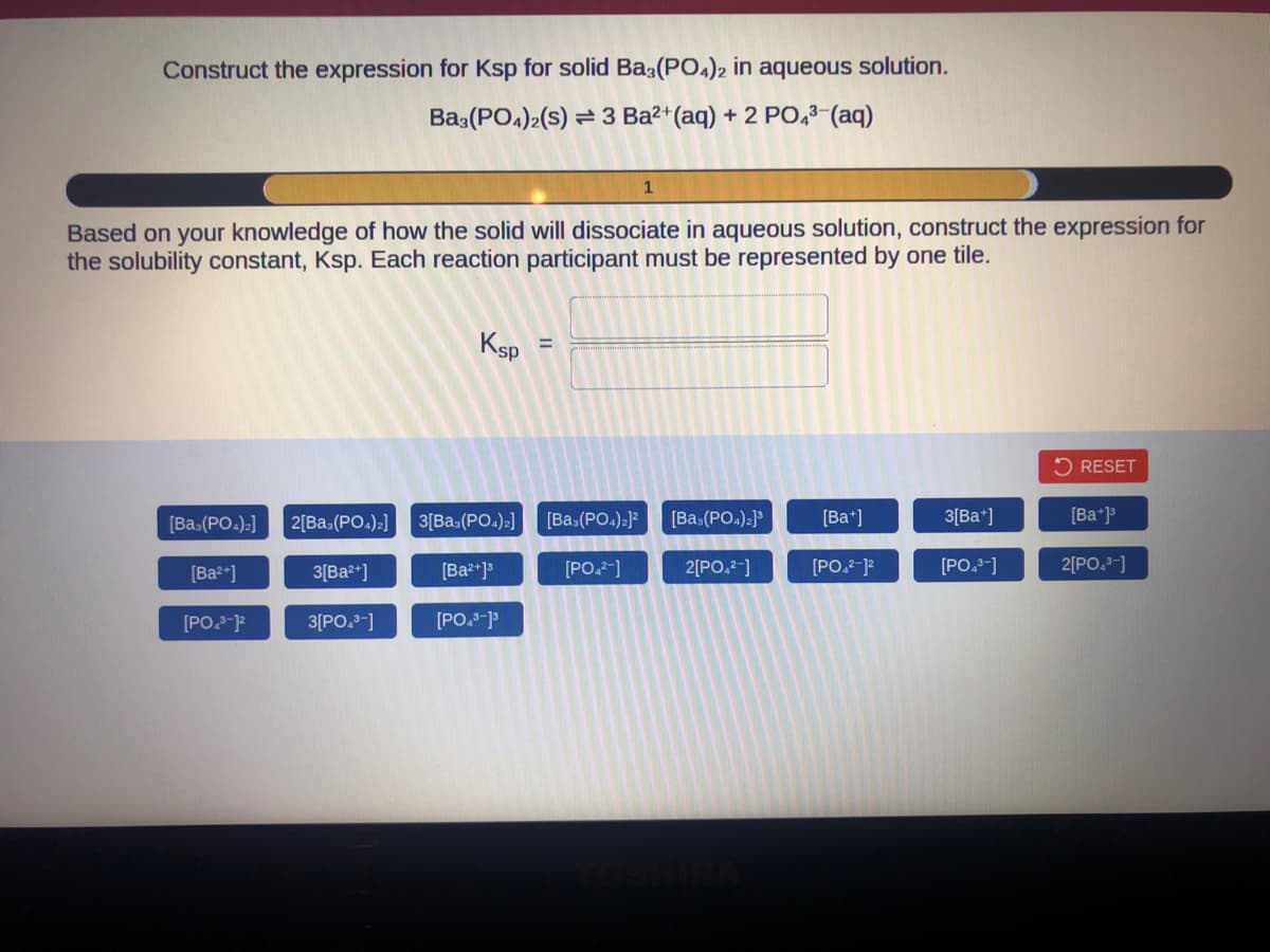 Construct the expression for Ksp for solid Ba3(PO4)2 in aqueous solution.
Ba3(PO4)2(S) 3 Ba²+ (aq) + 2 PO4³-(aq)
Based on your knowledge of how the solid will dissociate in aqueous solution, construct the expression for
the solubility constant, Ksp. Each reaction participant must be represented by one tile.
[Ba=(PO4)2]
[Ba²+]
[PO.³-12
Ksp
2[Ba,(PO4)2] 3[Bas (PO4)2]
3[Ba²+]
3[PO4³-]
[Ba²+]³
[PO,³-]³
[Ba3(PO4)₂]²
[PO4²-]
[Bas (PO4)2]³
2[PO4²-]
[Ba+]
[PO,²-1²
3[Ba+]
[PO4³-]
RESET
[Ba+]³
2[PO4³-]