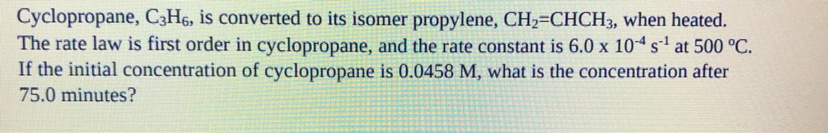 Cyclopropane, C3H6, is converted to its isomer propylene, CH₂=CHCH3, when heated.
The rate law is first order in cyclopropane, and the rate constant is 6.0 x 10-4 s¹ at 500 °C.
If the initial concentration of cyclopropane is 0.0458 M, what is the concentration after
75.0 minutes?