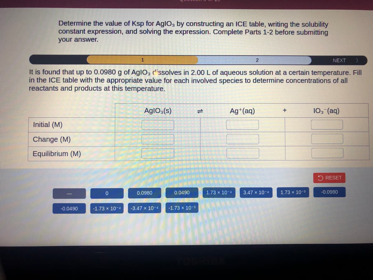 Determine the value of Ksp for AglO3 by constructing an ICE table, writing the solubility
constant expression, and solving the expression. Complete Parts 1-2 before submitting
your answer.
Initial (M)
Change (M)
Equilibrium (M)
-0.0490
It is found that up to 0.0980 g of AglO3 dissolves in 2.00 L of aqueous solution at a certain temperature. Fill
in the ICE table with the appropriate value for each involved species to determine concentrations of all
reactants and products at this temperature.
0
1
-1.73 x 10-4
AgIO3(s)
0.0980
-3.47 x 10-4
0.0490
-1.73 x 10-³
Ag+ (aq)
2
1.73 x 10-4
3.47 x 10-4
+
NEXT
1.73 x 10-3
103 (aq)
RESET
-0.0980