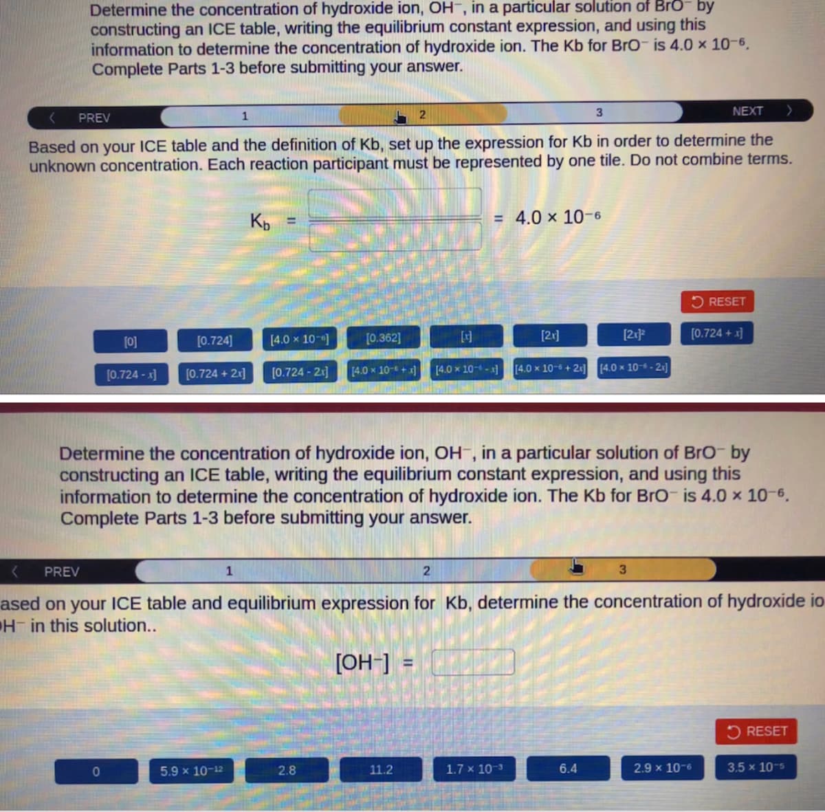 Determine the concentration of hydroxide ion, OH, in a particular solution of Brō- by
constructing an ICE table, writing the equilibrium constant expression, and using this
information to determine the concentration of hydroxide ion. The Kb for BrO is 4.0 × 10-6.
Complete Parts 1-3 before submitting your answer.
PREV
2
NEXT
Based on your ICE table and the definition of Kb, set up the expression for Kb in order to determine the
unknown concentration. Each reaction participant must be represented by one tile. Do not combine terms.
[0]
[0.724]
[0.724 -x] [0.724 + 2x]
0
1
5.9 x 10-12
Kb
1
[4.0 × 10-]
[0.724 - 2x]
[0.362]
[4.0 × 10 + x)
2.8
2
11.2
= 4.0 x 10-6
Determine the concentration of hydroxide ion, OH, in a particular solution of BrO- by
constructing an ICE table, writing the equilibrium constant expression, and using this
information to determine the concentration of hydroxide ion. The Kb for BrO is 4.0 × 10-6.
Complete Parts 1-3 before submitting your answer.
3
[2x]
PREV
ased on your ICE table and equilibrium expression for Kb, determine the concentration of hydroxide io
H in this solution..
[OH-] =
[x]
MEI
[4.0 x 10-6-x] [4.0 x 10-6 +2] [4.0 x 10-6-21]
1.7 x 10-3
[2x]²
6.4
3
RESET
[0.724 + x]
2.9 x 10-6
RESET
3.5 x 10-5