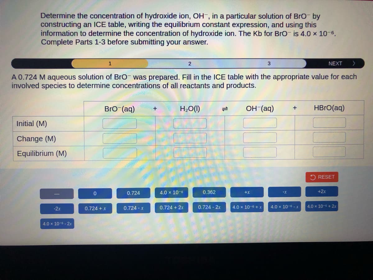 Determine the concentration of hydroxide ion, OH, in a particular solution of BrO- by
constructing an ICE table, writing the equilibrium constant expression, and using this
information to determine the concentration of hydroxide ion. The Kb for BrO is 4.0 × 10-6.
Complete Parts 1-3 before submitting your answer.
NEXT >
A 0.724 M aqueous solution of BrO- was prepared. Fill in the ICE table with the appropriate value for each
involved species to determine concentrations of all reactants and products.
Initial (M)
Change (M)
Equilibrium (M)
-2x
4.0 x 10-6-2r
0
1
BrO (aq)
0.724 + x
0.724
0.724 - x
+
H₂O(l)
4.0 x 10-6
2
0.724 + 2x
0.362
0.724 - 2x
OH-(aq) + HBrO(aq)
+x
3
4.0 x 10-6 +x
-X
4.0 x 10-6-x
RESET
+2x
4.0 x 10-6 + 2x