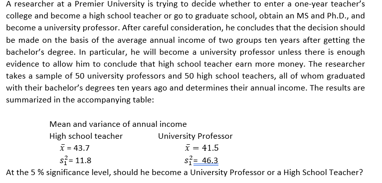 A researcher at a Premier University is trying to decide whether to enter a one-year teacher's
college and become a high school teacher or go to graduate school, obtain an MS and Ph.D., and
become a university professor. After careful consideration, he concludes that the decision should
be made on the basis of the average annual income of two groups ten years after getting the
bachelor's degree. In particular, he will become a university professor unless there is enough
evidence to allow him to conclude that high school teacher earn more money. The researcher
takes a sample of 50 university professors and 50 high school teachers, all of whom graduated
with their bachelor's degrees ten years ago and determines their annual income. The results are
summarized in the accompanying table:
Mean and variance of annual income
High school teacher
X = 43.7
si= 11.8
University Professor
x = 41.5
si= 46.3
At the 5 % significance level, should he become a University Professor or a High School Teacher?
