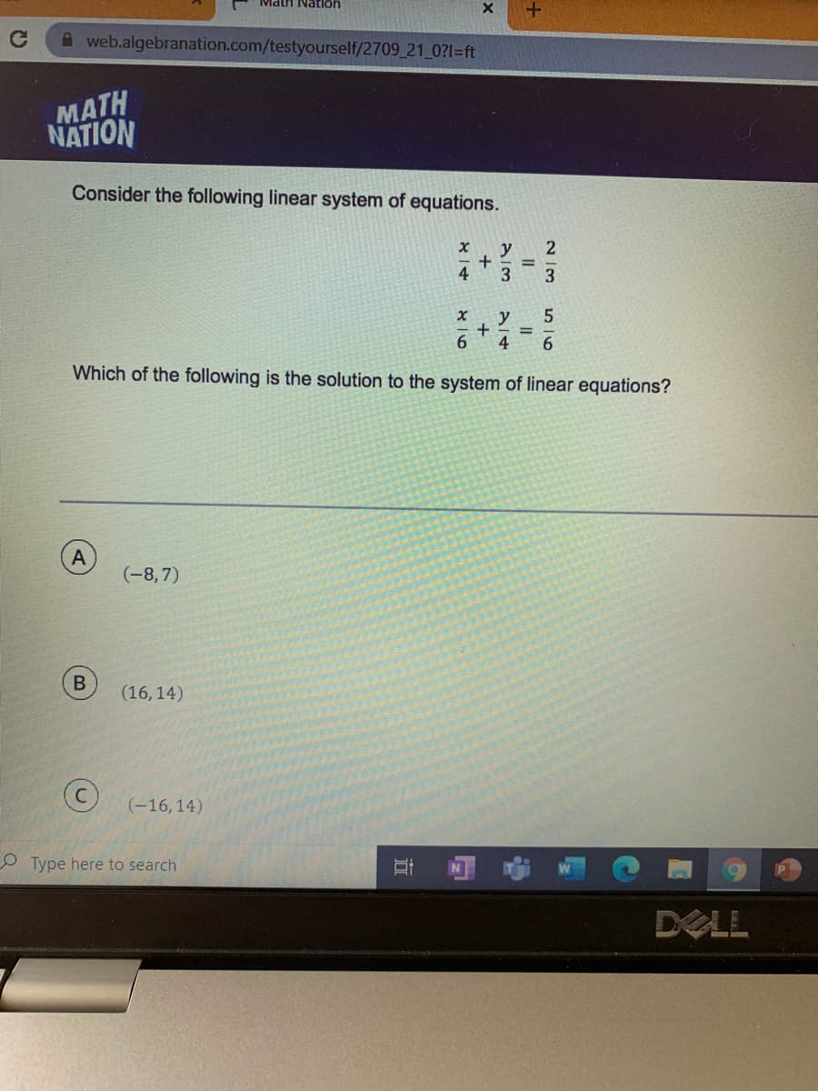 Math Natlon
A web.algebranation.com/testyourself/2709 21 0?1=ft
MATH
NATION
Consider the following linear system of equations.
y
4
3
y
6.
4
Which of the following is the solution to the system of linear equations?
(-8,7)
B
(16, 14)
(-16,14)
O Type here to search
DELL
IL
+
+
立

