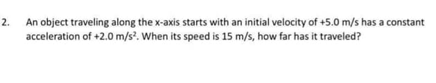 2.
An object traveling along the x-axis starts with an initial velocity of +5.0 m/s has a constant
acceleration of +2.0 m/s². When its speed is 15 m/s, how far has it traveled?