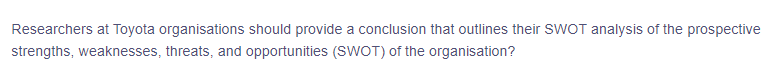 Researchers at Toyota organisations should provide a conclusion that outlines their SWOT analysis of the prospective
strengths, weaknesses, threats, and opportunities (SWOT) of the organisation?