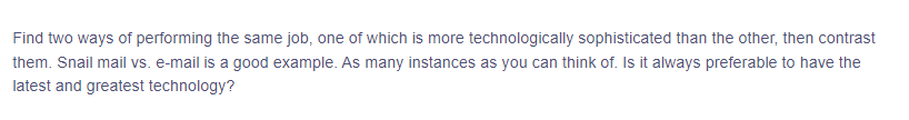 Find two ways of performing the same job, one of which is more technologically sophisticated than the other, then contrast
them. Snail mail vs. e-mail is a good example. As many instances as you can think of. Is it always preferable to have the
latest and greatest technology?