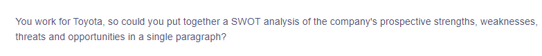 You work for Toyota, so could you put together a SWOT analysis of the company's prospective strengths, weaknesses,
threats and opportunities in a single paragraph?