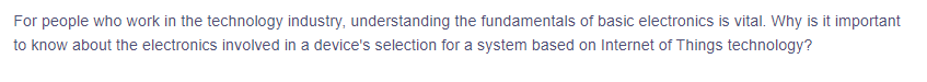For
people who work in the technology industry, understanding the fundamentals of basic electronics is vital. Why is it important
to know about the electronics involved in a device's selection for a system based on Internet of Things technology?