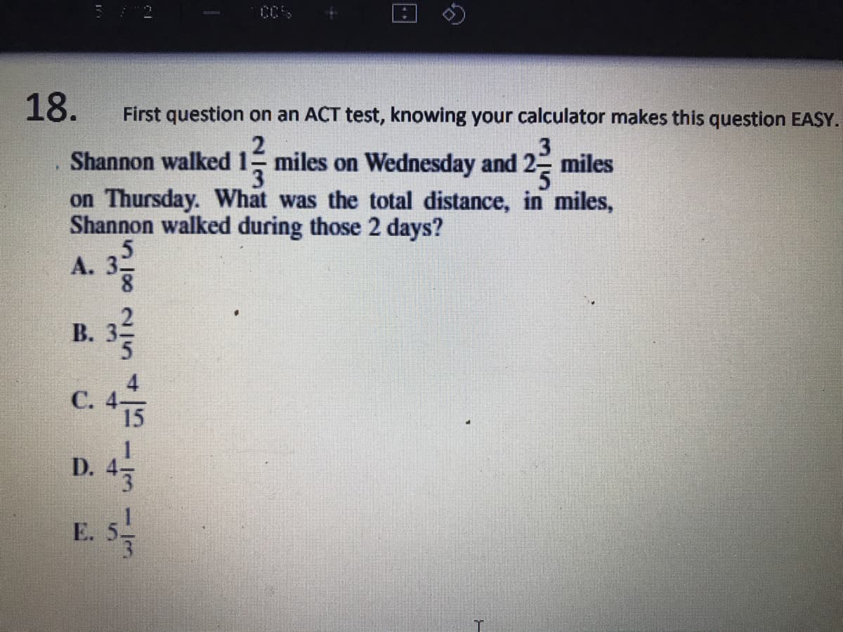 18.
First question on an ACT test, knowing your calculator makes this question EASY.
2
3
Shannon walked 1 miles on Wednesday and 2 miles
on Thursday. What was the total distance, in miles,
Shannon walked during those 2 days?
А. 33
8.
В.
С.
D. 4
E. 5
