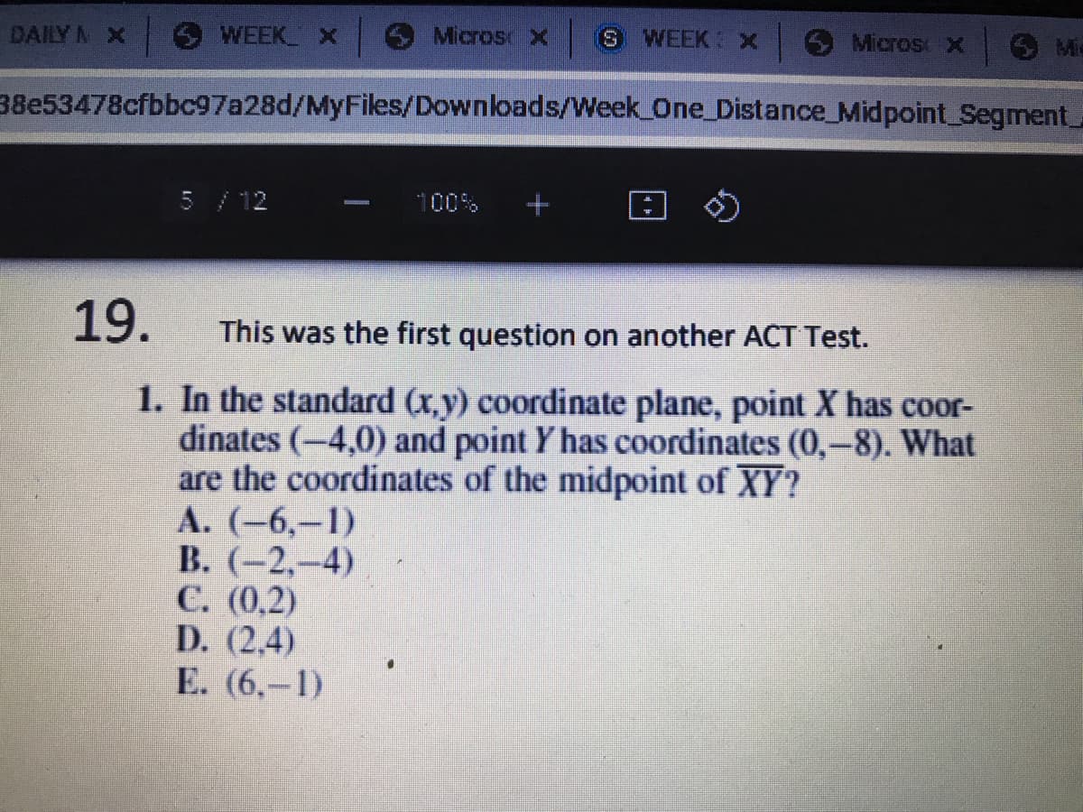 DAILY N X
WEEK X
Micros X
S WEEK x
Micros X
38e53478cfbbc97a28d/MyFiles/Downloads/Week One_Distance_Midpoint Segment.
5 / 12
100%
19.
This was the first question on another ACT Test.
1. In the standard (x,y) coordinate plane, point X has coor-
dinates (-4,0) and point Y has coordinates (0,-8). What
are the coordinates of the midpoint of XY?
А. (-6,—1)
В. (-2,-4)
С. (0,2)
D. (2,4)
E. (6,–1)
