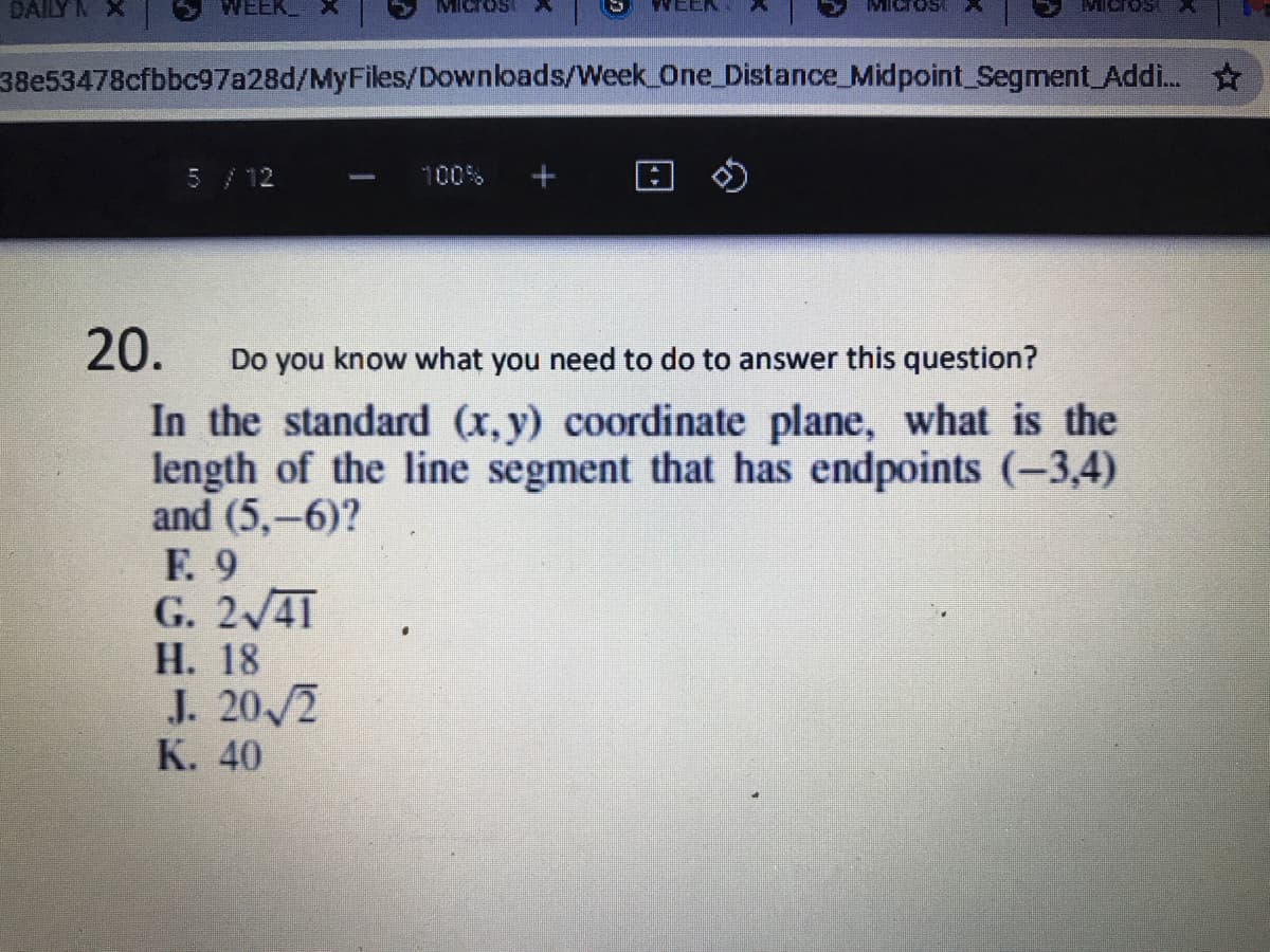 DAILY M
WEEK_
38e53478cfbbc97a28d/MyFiles/Downloads/Week One_Distance_Midpoint Segment Addi.
5/12
回の
00%
20.
Do you know what you need to do to answer this question?
In the standard (x, y) coordinate plane, what is the
length of the line segment that has endpoints (-3,4)
and (5,-6)?
Е. 9
G. 2/41
Н. 18
J. 20/2
К. 40
